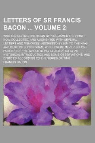 Cover of Letters of Sr Francis Bacon Volume 2; Written During the Reign of King James the First Now Collected, and Augmented with Several Letters and Memoires, Address'd by Him to the King and Duke of Buckingham, Which Were Never Before Published the Whole Bein