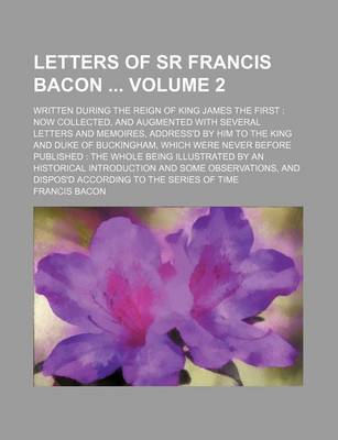 Book cover for Letters of Sr Francis Bacon Volume 2; Written During the Reign of King James the First Now Collected, and Augmented with Several Letters and Memoires, Address'd by Him to the King and Duke of Buckingham, Which Were Never Before Published the Whole Bein