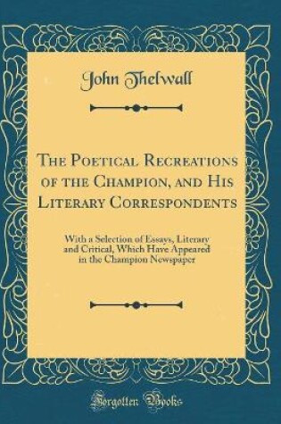 Cover of The Poetical Recreations of the Champion, and His Literary Correspondents: With a Selection of Essays, Literary and Critical, Which Have Appeared in the Champion Newspaper (Classic Reprint)