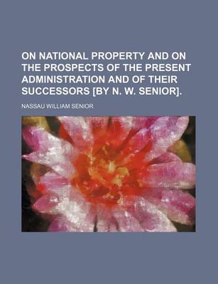 Book cover for On National Property and on the Prospects of the Present Administration and of Their Successors [By N. W. Senior].