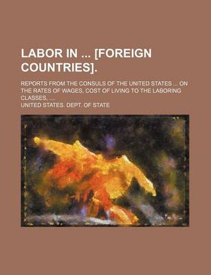 Book cover for Labor in [Foreign Countries].; Reports from the Consuls of the United States ... on the Rates of Wages, Cost of Living to the Laboring Classes, ....