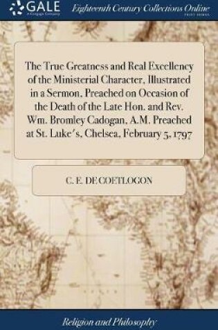 Cover of The True Greatness and Real Excellency of the Ministerial Character, Illustrated in a Sermon, Preached on Occasion of the Death of the Late Hon. and Rev. Wm. Bromley Cadogan, A.M. Preached at St. Luke's, Chelsea, February 5, 1797