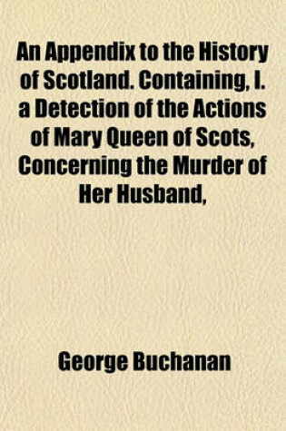 Cover of An Appendix to the History of Scotland. Containing, I. a Detection of the Actions of Mary Queen of Scots, Concerning the Murder of Her Husband,