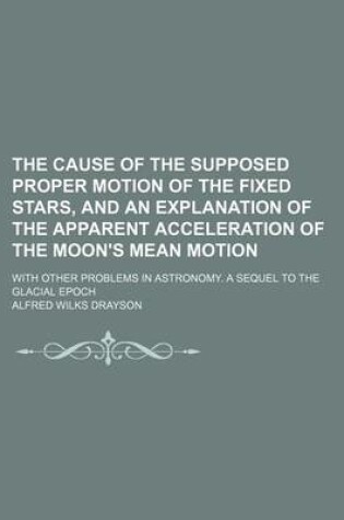 Cover of The Cause of the Supposed Proper Motion of the Fixed Stars, and an Explanation of the Apparent Acceleration of the Moon's Mean Motion; With Other Problems in Astronomy. a Sequel to the Glacial Epoch