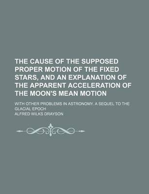 Book cover for The Cause of the Supposed Proper Motion of the Fixed Stars, and an Explanation of the Apparent Acceleration of the Moon's Mean Motion; With Other Problems in Astronomy. a Sequel to the Glacial Epoch