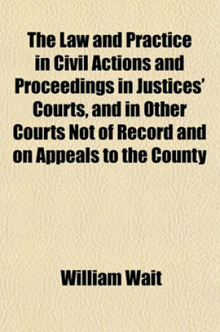 Cover of The Law and Practice in Civil Actions and Proceedings in Justices' Courts, and in Other Courts Not of Record and on Appeals to the County