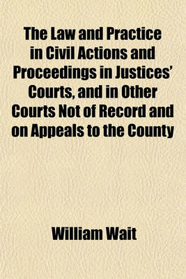 Book cover for The Law and Practice in Civil Actions and Proceedings in Justices' Courts, and in Other Courts Not of Record and on Appeals to the County