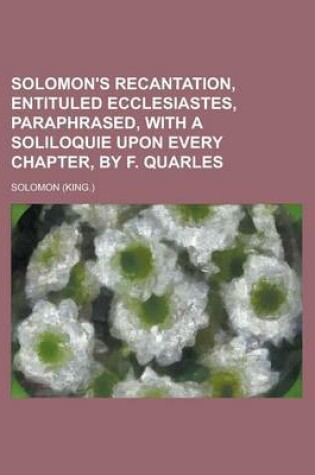 Cover of Solomon's Recantation, Entituled Ecclesiastes, Paraphrased, with a Soliloquie Upon Every Chapter, by F. Quarles