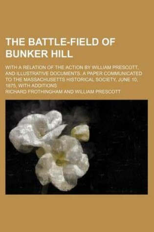 Cover of The Battle-Field of Bunker Hill; With a Relation of the Action by William Prescott, and Illustrative Documents. a Paper Communicated to the Massachusetts Historical Society, June 10, 1875, with Additions