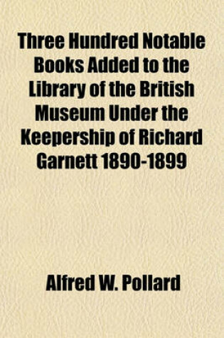 Cover of Three Hundred Notable Books Added to the Library of the British Museum Under the Keepership of Richard Garnett 1890-1899