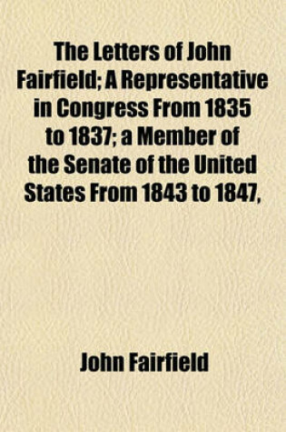 Cover of The Letters of John Fairfield; A Representative in Congress from 1835 to 1837; A Member of the Senate of the United States from 1843 to 1847,