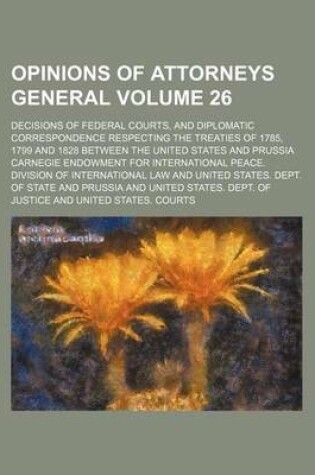 Cover of Opinions of Attorneys General; Decisions of Federal Courts, and Diplomatic Correspondence Respecting the Treaties of 1785, 1799 and 1828 Between the United States and Prussia Volume 26