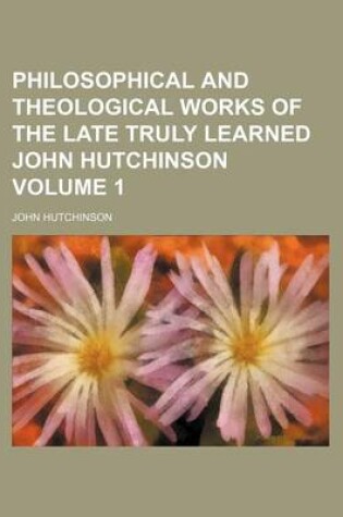 Cover of Philosophical and Theological Works of the Late Truly Learned John Hutchinson Volume 1