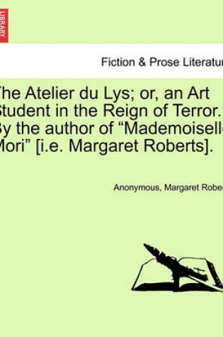 Cover of The Atelier Du Lys; Or, an Art Student in the Reign of Terror. by the Author of "Mademoiselle Mori" [I.E. Margaret Roberts].