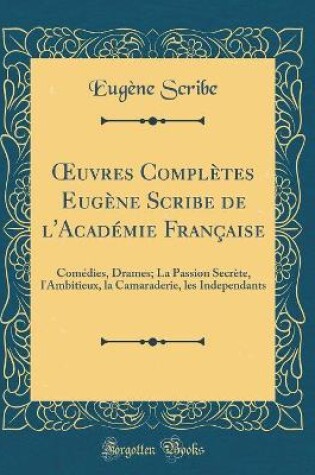 Cover of uvres Complètes Eugène Scribe de l'Académie Française: Comédies, Drames; La Passion Secrète, l'Ambitieux, la Camaraderie, les Independants (Classic Reprint)