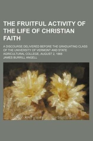 Cover of The Fruitful Activity of the Life of Christian Faith; A Discourse Delivered Before the Graduating Class of the University of Vermont and State Agricultural College, August 2, 1868