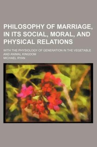 Cover of Philosophy of Marriage, in Its Social, Moral, and Physical Relations; With the Physiology of Generation in the Vegetable and Animal Kingdom
