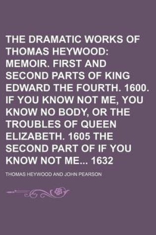Cover of The Dramatic Works of Thomas Heywood; Memoir. First and Second Parts of King Edward the Fourth. 1600. If You Know Not Me, You Know No Body, or the Troubles of Queen Elizabeth. 1605 the Second Part of If You Know Not Me 1632