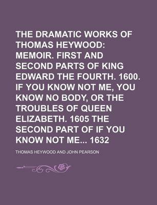 Book cover for The Dramatic Works of Thomas Heywood; Memoir. First and Second Parts of King Edward the Fourth. 1600. If You Know Not Me, You Know No Body, or the Troubles of Queen Elizabeth. 1605 the Second Part of If You Know Not Me 1632