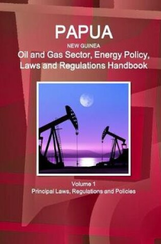 Cover of Papua New Guinea Oil and Gas Sector, Energy Policy, Laws and Regulations Handbook Volume 1 Principal Laws, Regulations and Policies