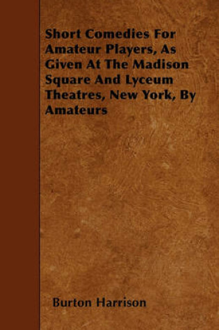 Cover of Short Comedies For Amateur Players, As Given At The Madison Square And Lyceum Theatres, New York, By Amateurs