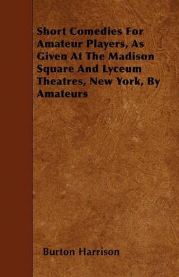 Book cover for Short Comedies For Amateur Players, As Given At The Madison Square And Lyceum Theatres, New York, By Amateurs