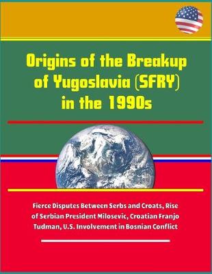 Book cover for Origins of the Breakup of Yugoslavia (SFRY) in the 1990s - Fierce Disputes Between Serbs and Croats, Rise of Serbian President Milosevic, Croatian Franjo Tudman, U.S. Involvement in Bosnian Conflict
