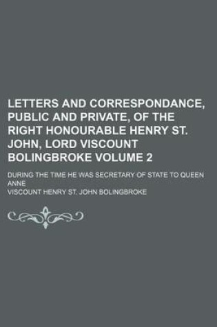 Cover of Letters and Correspondance, Public and Private, of the Right Honourable Henry St. John, Lord Viscount Bolingbroke Volume 2; During the Time He Was Secretary of State to Queen Anne