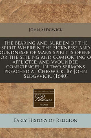 Cover of The Bearing and Burden of the Spirit Wherein the Sicknesse and Soundnesse of Mans Spirit Is Opened for the Setling and Comforting of Afflicted and Vvounded Consciences. in Two Sermons Preached at Cheswick. by John Sedgvvick. (1640)