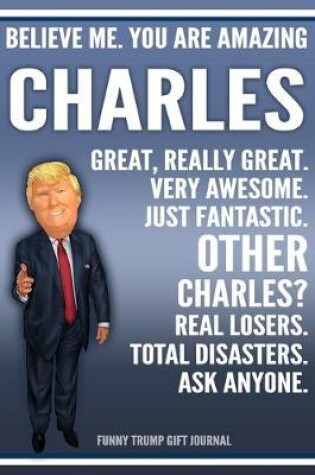 Cover of Funny Trump Journal - Believe Me. You Are Amazing Charles Great, Really Great. Very Awesome. Just Fantastic. Other Charleses? Real Losers. Total Disasters. Ask Anyone. Funny Trump Gift Journal