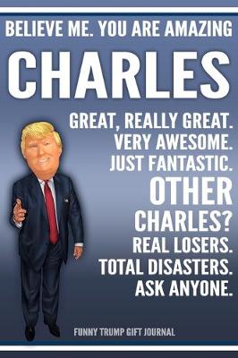 Book cover for Funny Trump Journal - Believe Me. You Are Amazing Charles Great, Really Great. Very Awesome. Just Fantastic. Other Charleses? Real Losers. Total Disasters. Ask Anyone. Funny Trump Gift Journal