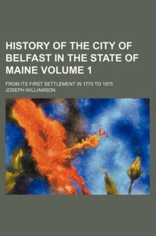 Cover of History of the City of Belfast in the State of Maine; From Its First Settlement in 1770 to 1875 Volume 1