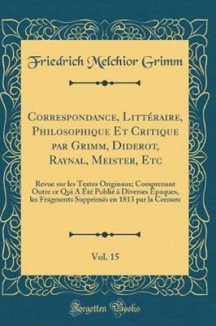 Cover of Correspondance, Littéraire, Philosophique Et Critique par Grimm, Diderot, Raynal, Meister, Etc, Vol. 15: Revue sur les Textes Originaux; Comprenant Outre ce Qui A Été Publié à Diverses Époques, les Fragments Supprimés en 1813 par la Censure