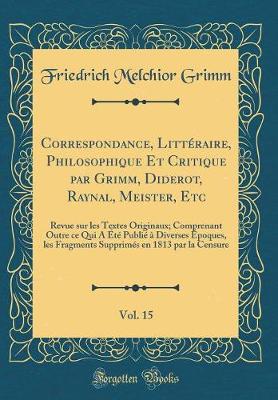 Book cover for Correspondance, Littéraire, Philosophique Et Critique par Grimm, Diderot, Raynal, Meister, Etc, Vol. 15: Revue sur les Textes Originaux; Comprenant Outre ce Qui A Été Publié à Diverses Époques, les Fragments Supprimés en 1813 par la Censure