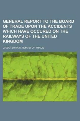 Cover of General Report to the Board of Trade Upon the Accidents Which Have Occured on the Railways of the United Kingdom