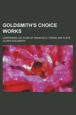 Cover of Goldsmith's Choice Works; Comprising His Vicar of Wakefield, Poems and Plays