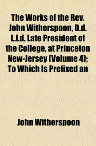 Cover of The Works of the REV. John Witherspoon, D.D. L.L.D. Late President of the College, at Princeton New-Jersey (Volume 4); To Which Is Prefixed an Account of the Author's Life, in a Sermon Occasioned by His Death, by the REV. Dr. John Rodgers, of New York. I