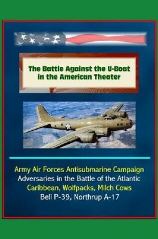 Cover of The Battle Against the U-Boat in the American Theater - Army Air Forces Antisubmarine Campaign, Adversaries in the Battle of the Atlantic, Caribbean, Wolfpacks, Milch Cows, Bell P-39, Northrup A-17