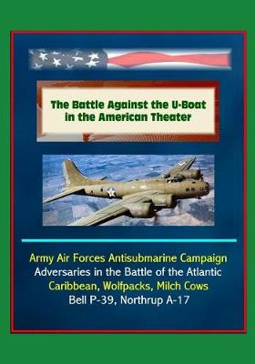 Book cover for The Battle Against the U-Boat in the American Theater - Army Air Forces Antisubmarine Campaign, Adversaries in the Battle of the Atlantic, Caribbean, Wolfpacks, Milch Cows, Bell P-39, Northrup A-17