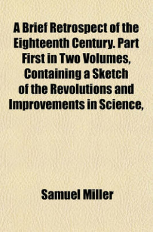 Cover of A Brief Retrospect of the Eighteenth Century. Part First in Two Volumes, Containing a Sketch of the Revolutions and Improvements in Science,
