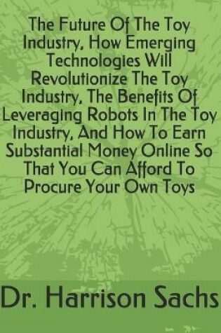 Cover of The Future Of The Toy Industry, How Emerging Technologies Will Revolutionize The Toy Industry, The Benefits Of Leveraging Robots In The Toy Industry, And How To Earn Substantial Money Online So That You Can Afford To Procure Your Own Toys