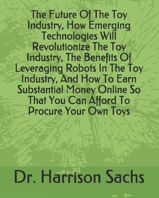 Book cover for The Future Of The Toy Industry, How Emerging Technologies Will Revolutionize The Toy Industry, The Benefits Of Leveraging Robots In The Toy Industry, And How To Earn Substantial Money Online So That You Can Afford To Procure Your Own Toys