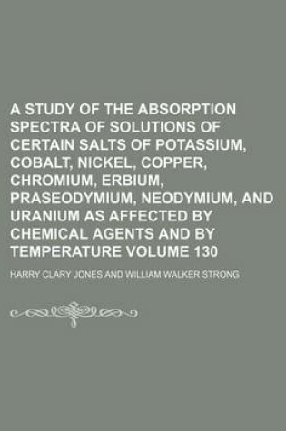 Cover of A Study of the Absorption Spectra of Solutions of Certain Salts of Potassium, Cobalt, Nickel, Copper, Chromium, Erbium, Praseodymium, Neodymium, and Uranium as Affected by Chemical Agents and by Temperature Volume 130