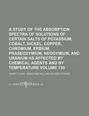 Book cover for A Study of the Absorption Spectra of Solutions of Certain Salts of Potassium, Cobalt, Nickel, Copper, Chromium, Erbium, Praseodymium, Neodymium, and Uranium as Affected by Chemical Agents and by Temperature Volume 130