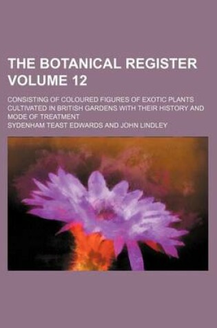 Cover of The Botanical Register Volume 12; Consisting of Coloured Figures of Exotic Plants Cultivated in British Gardens with Their History and Mode of Treatment