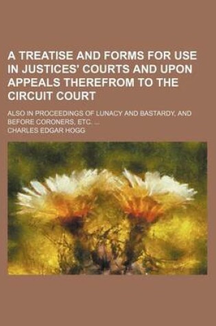 Cover of A Treatise and Forms for Use in Justices' Courts and Upon Appeals Therefrom to the Circuit Court; Also in Proceedings of Lunacy and Bastardy, and Before Coroners, Etc.