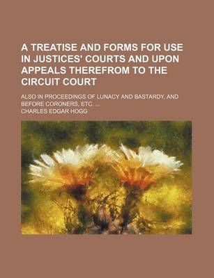 Book cover for A Treatise and Forms for Use in Justices' Courts and Upon Appeals Therefrom to the Circuit Court; Also in Proceedings of Lunacy and Bastardy, and Before Coroners, Etc.