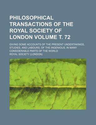 Book cover for Philosophical Transactions of the Royal Society of London; Giving Some Accounts of the Present Undertakings, Studies, and Labours, of the Ingenious, in Many Considerable Parts of the World Volume . 72