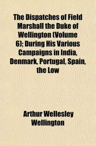 Cover of The Dispatches of Field Marshall the Duke of Wellington (Volume 6); During His Various Campaigns in India, Denmark, Portugal, Spain, the Low