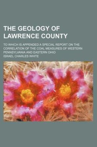 Cover of The Geology of Lawrence County; To Which Is Appended a Special Report on the Correlation of the Coal Measures of Western Pennsylvania and Eastern Ohio